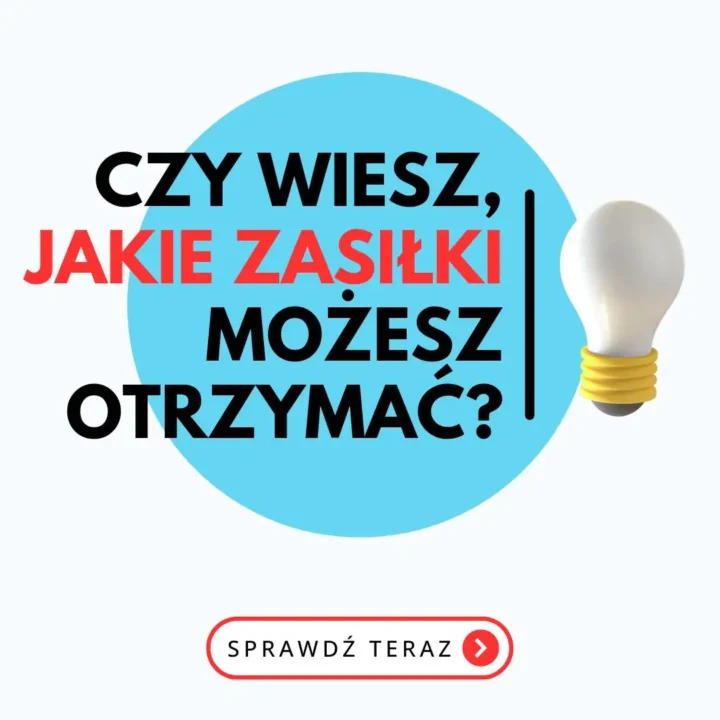 Obraz przedstawia grafikę informacyjną z jasnym tłem, na którym widnieje duże niebieskie koło po lewej stronie oraz żarówka po prawej stronie. Tekst na obrazie brzmi: “CZY WIESZ, JAKIE ZASIŁKI MOŻESZ OTRZYMAĆ?” Tekst “CZY WIESZ,” i “MOŻESZ OTRZYMAĆ?” jest napisany czarnymi literami, natomiast “JAKIE ZASIŁKI” jest napisane czerwonymi literami, co sprawia, że jest bardziej wyróżniony. Tekst jest umieszczony na niebieskim kole, co dodatkowo podkreśla jego widoczność. Pod głównym tekstem, na dole obrazu, znajduje się czerwony przycisk z białym napisem “SPRAWDŹ TERAZ” oraz małą strzałką w prawo. Całość grafiki jest minimalistyczna, czytelna i przyciągająca uwagę, dzięki kontrastowi kolorów i prostemu układowi elementów.