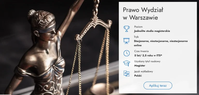 Na obrazie znajduje się statua Temidy, greckiej bogini sprawiedliwości, z zawiązanymi oczami, trzymająca wagę, symbolizującą równowagę i bezstronność prawa. Posąg przedstawiony jest z boku, w półprofilu, a jego kolor to brąz lub brązopodobny metal. Po prawej stronie widnieje informacja o studiach prawniczych w Warszawie: • Poziom: Jednolite studia magisterskie • Tryb: Stacjonarne, niestacjonarne, niestacjonarne online • Czas trwania: 5 lat / 3,5 roku w ITS • Uzyskany tytuł naukowy: Magister • Język wykładowy: Polski Na dole znajduje się przycisk „Aplikuj teraz”.