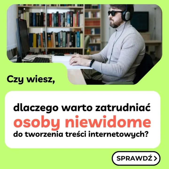 Na tym obrazie widzimy promocyjną grafikę, która przedstawia mężczyznę pracującego przy biurku, w słuchawkach i ciemnych okularach, co sugeruje, że może być osobą niewidomą. W tle znajduje się półka pełna książek, a na biurku jest monitor, klawiatura i inne narzędzia potrzebne do pracy. W dolnej części grafiki znajduje się tekst: **"Czy wiesz, dlaczego warto zatrudniać osoby niewidome do tworzenia treści internetowych?"** Hasło zachęca do poznania powodów, dla których warto zatrudniać osoby niewidome, zwłaszcza w kontekście tworzenia treści online. Na dole znajduje się przycisk z napisem "SPRAWDŹ", który prawdopodobnie prowadzi do dalszych informacji. Kolory użyte w grafice to głównie jasne odcienie zieleni, bieli i czerni, z wyróżniającym się czerwonym napisem „osoby niewidome”, co przyciąga uwagę.